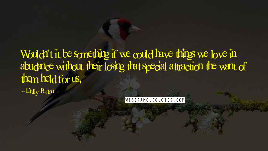 Dolly Parton Quotes: Wouldn't it be something if we could have things we love in abudance without their losing that special attraction the want of them held for us.