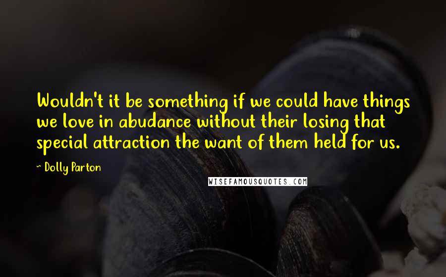 Dolly Parton Quotes: Wouldn't it be something if we could have things we love in abudance without their losing that special attraction the want of them held for us.