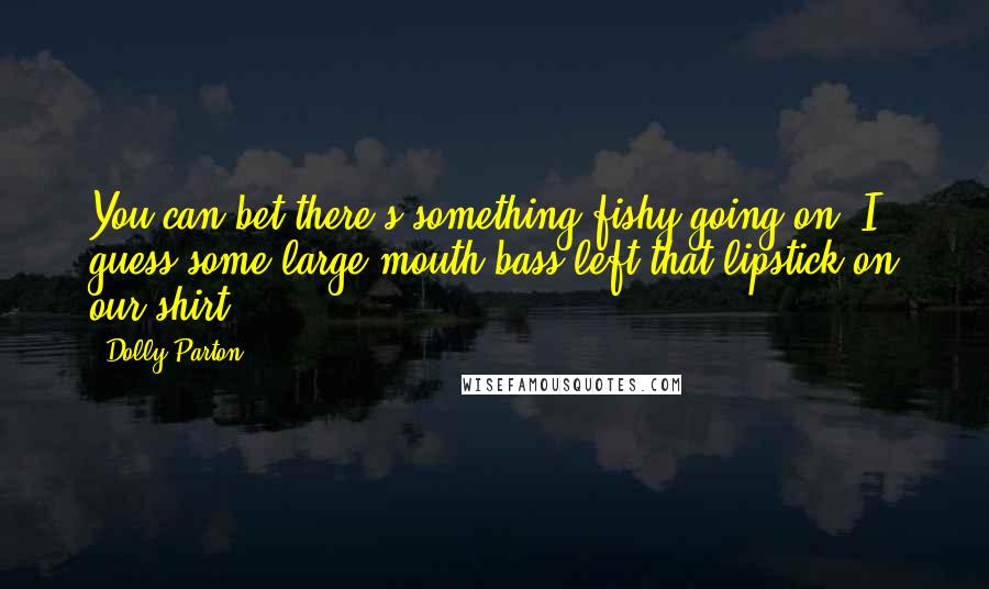 Dolly Parton Quotes: You can bet there's something fishy going on. I guess some large mouth bass left that lipstick on our shirt.