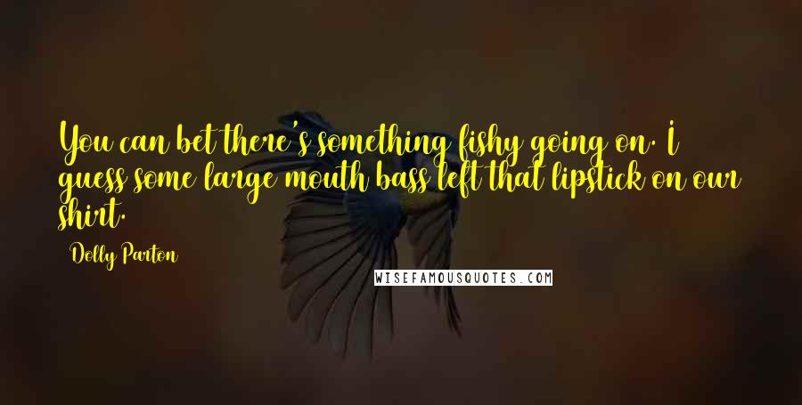 Dolly Parton Quotes: You can bet there's something fishy going on. I guess some large mouth bass left that lipstick on our shirt.