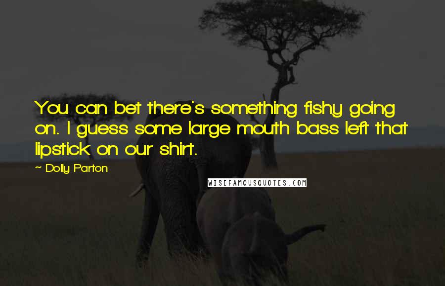 Dolly Parton Quotes: You can bet there's something fishy going on. I guess some large mouth bass left that lipstick on our shirt.
