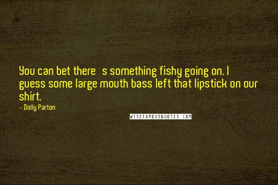 Dolly Parton Quotes: You can bet there's something fishy going on. I guess some large mouth bass left that lipstick on our shirt.