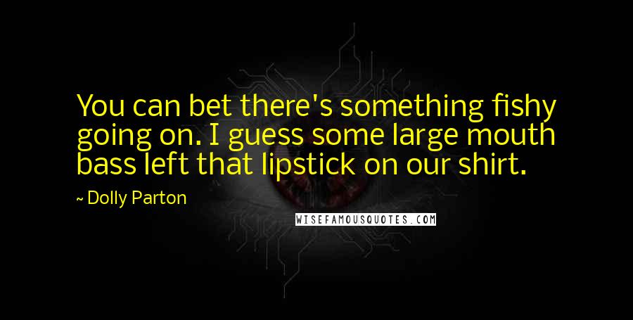 Dolly Parton Quotes: You can bet there's something fishy going on. I guess some large mouth bass left that lipstick on our shirt.