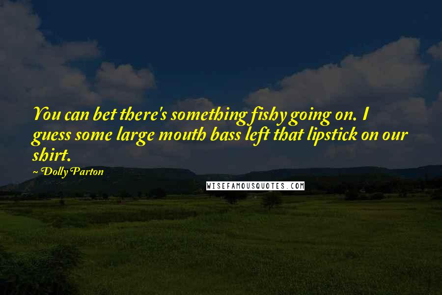 Dolly Parton Quotes: You can bet there's something fishy going on. I guess some large mouth bass left that lipstick on our shirt.