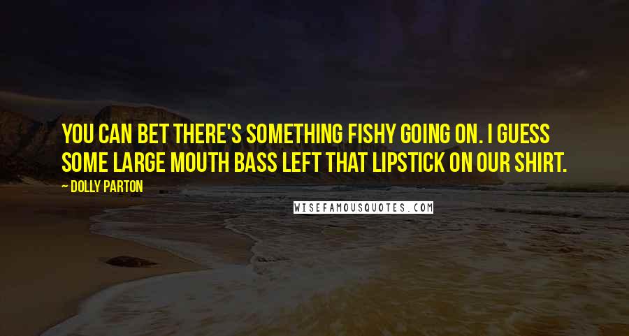 Dolly Parton Quotes: You can bet there's something fishy going on. I guess some large mouth bass left that lipstick on our shirt.