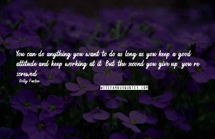 Dolly Parton Quotes: You can do anything you want to do as long as you keep a good attitude and keep working at it. But the second you give up, you're screwed.