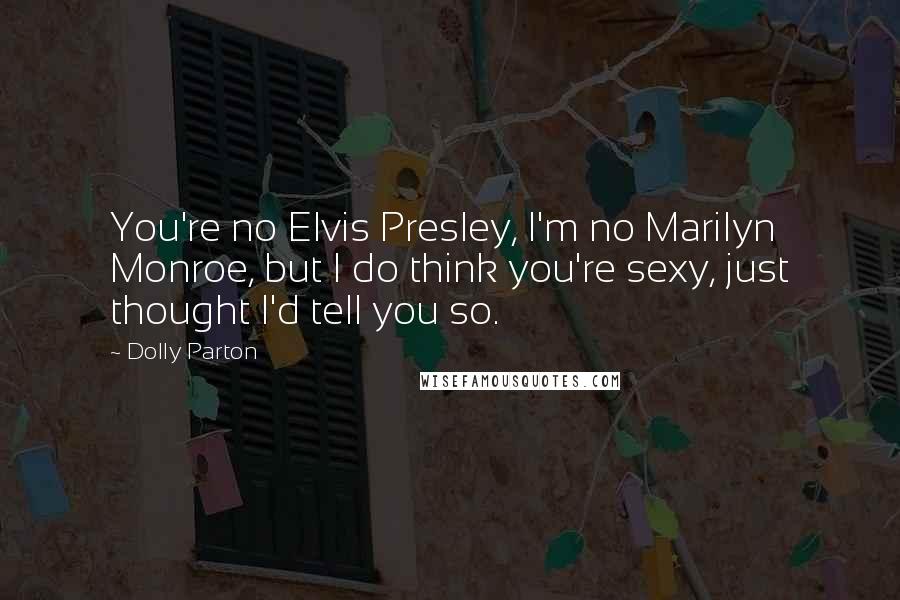 Dolly Parton Quotes: You're no Elvis Presley, I'm no Marilyn Monroe, but I do think you're sexy, just thought I'd tell you so.