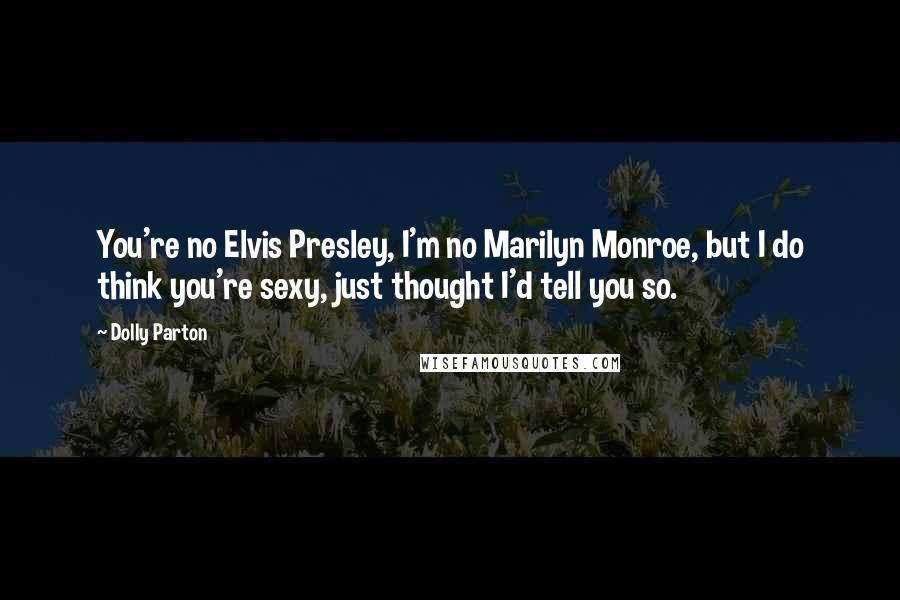 Dolly Parton Quotes: You're no Elvis Presley, I'm no Marilyn Monroe, but I do think you're sexy, just thought I'd tell you so.