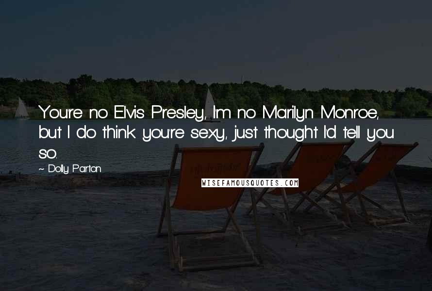 Dolly Parton Quotes: You're no Elvis Presley, I'm no Marilyn Monroe, but I do think you're sexy, just thought I'd tell you so.