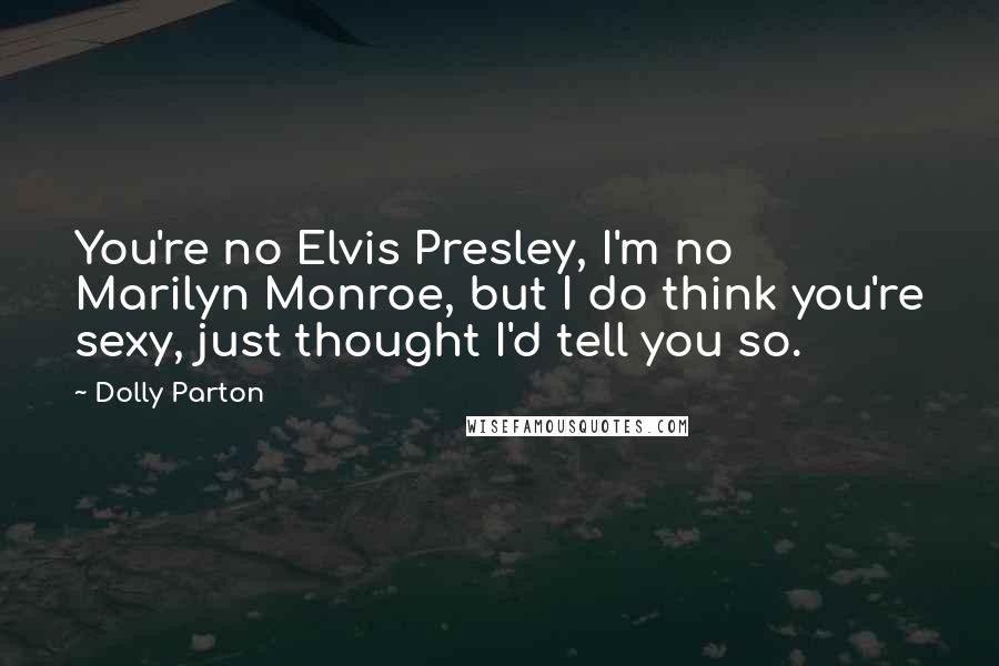 Dolly Parton Quotes: You're no Elvis Presley, I'm no Marilyn Monroe, but I do think you're sexy, just thought I'd tell you so.
