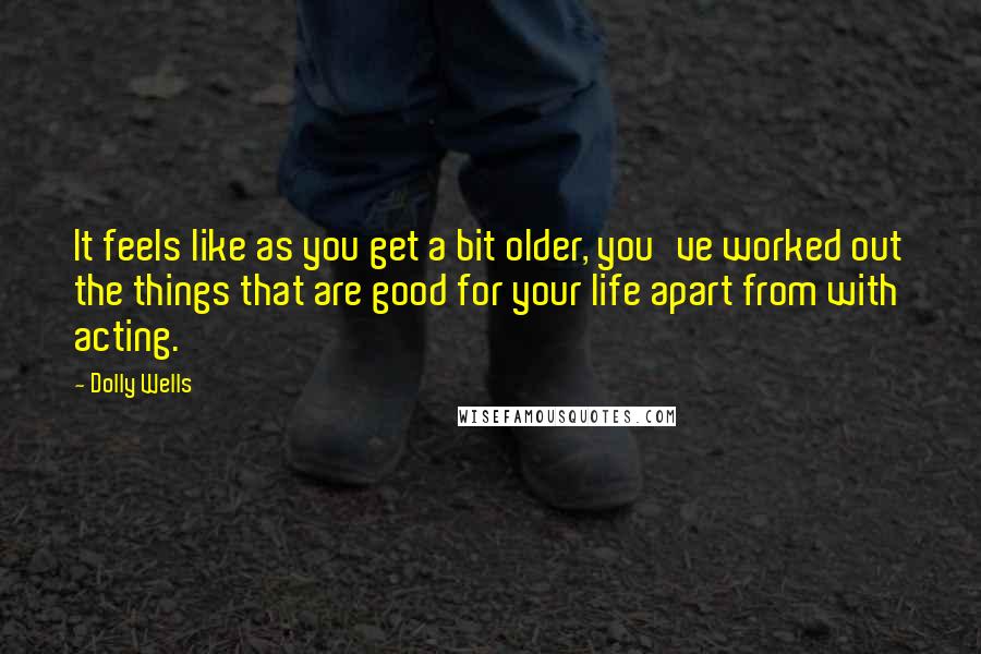 Dolly Wells Quotes: It feels like as you get a bit older, you've worked out the things that are good for your life apart from with acting.