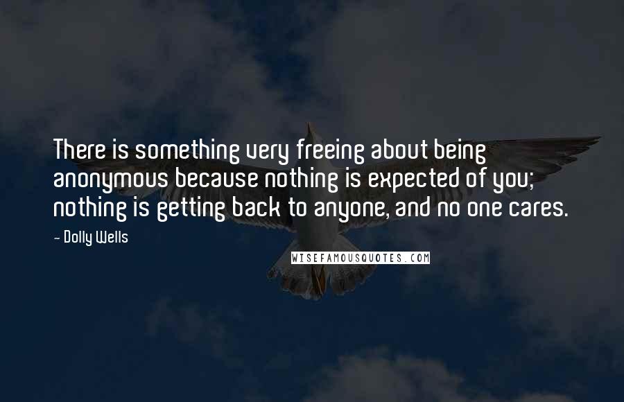 Dolly Wells Quotes: There is something very freeing about being anonymous because nothing is expected of you; nothing is getting back to anyone, and no one cares.