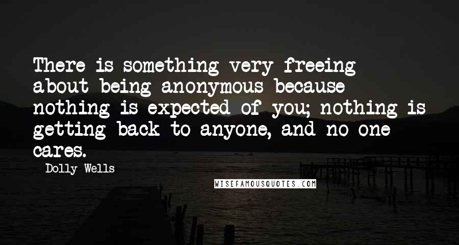 Dolly Wells Quotes: There is something very freeing about being anonymous because nothing is expected of you; nothing is getting back to anyone, and no one cares.