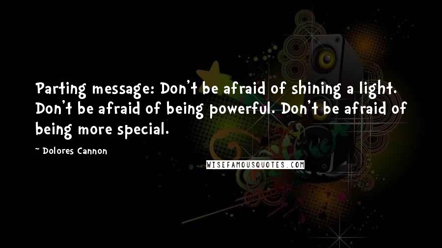 Dolores Cannon Quotes: Parting message: Don't be afraid of shining a light. Don't be afraid of being powerful. Don't be afraid of being more special.