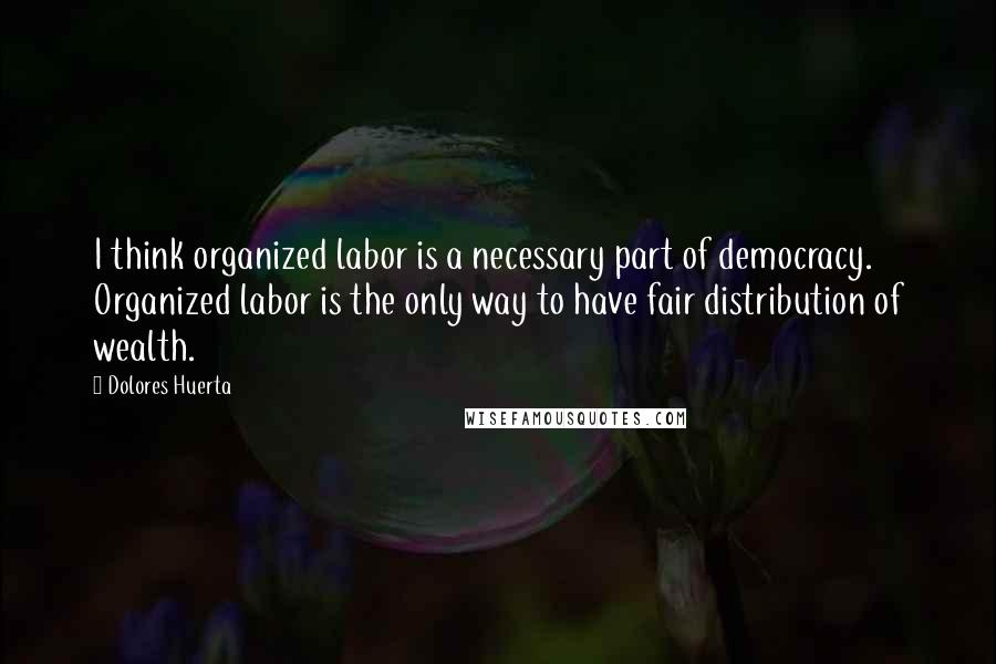 Dolores Huerta Quotes: I think organized labor is a necessary part of democracy. Organized labor is the only way to have fair distribution of wealth.