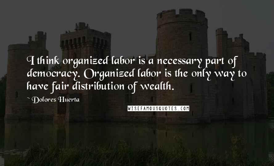 Dolores Huerta Quotes: I think organized labor is a necessary part of democracy. Organized labor is the only way to have fair distribution of wealth.