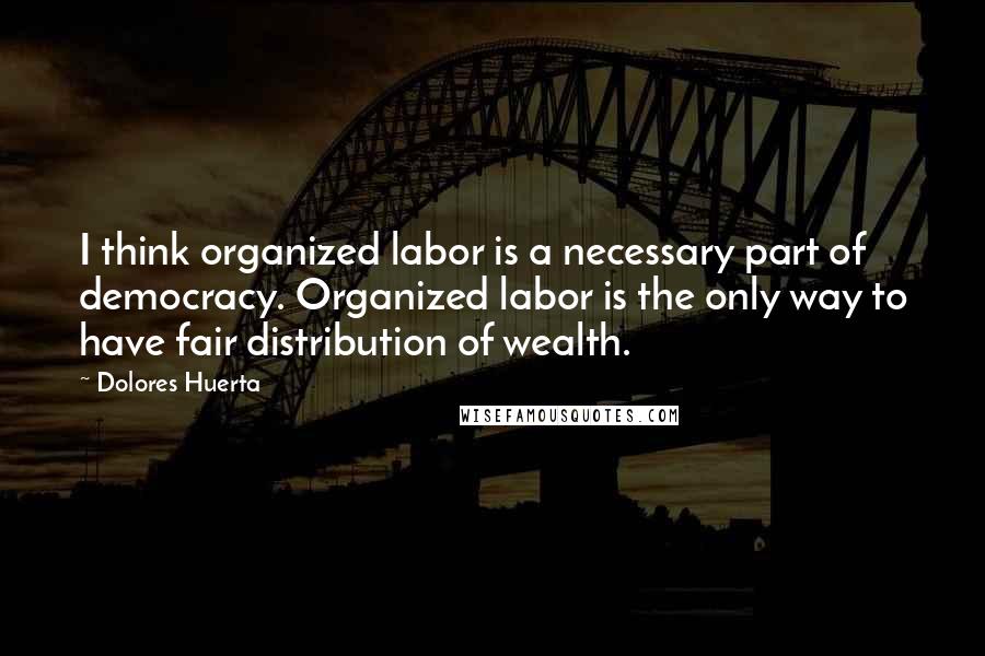 Dolores Huerta Quotes: I think organized labor is a necessary part of democracy. Organized labor is the only way to have fair distribution of wealth.