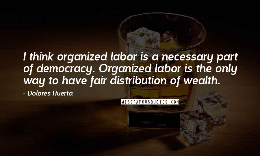 Dolores Huerta Quotes: I think organized labor is a necessary part of democracy. Organized labor is the only way to have fair distribution of wealth.