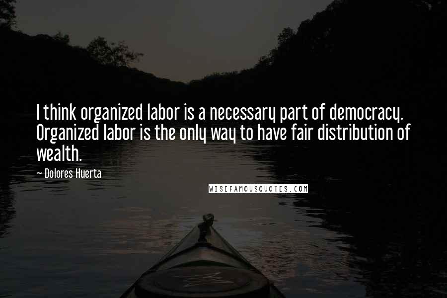 Dolores Huerta Quotes: I think organized labor is a necessary part of democracy. Organized labor is the only way to have fair distribution of wealth.