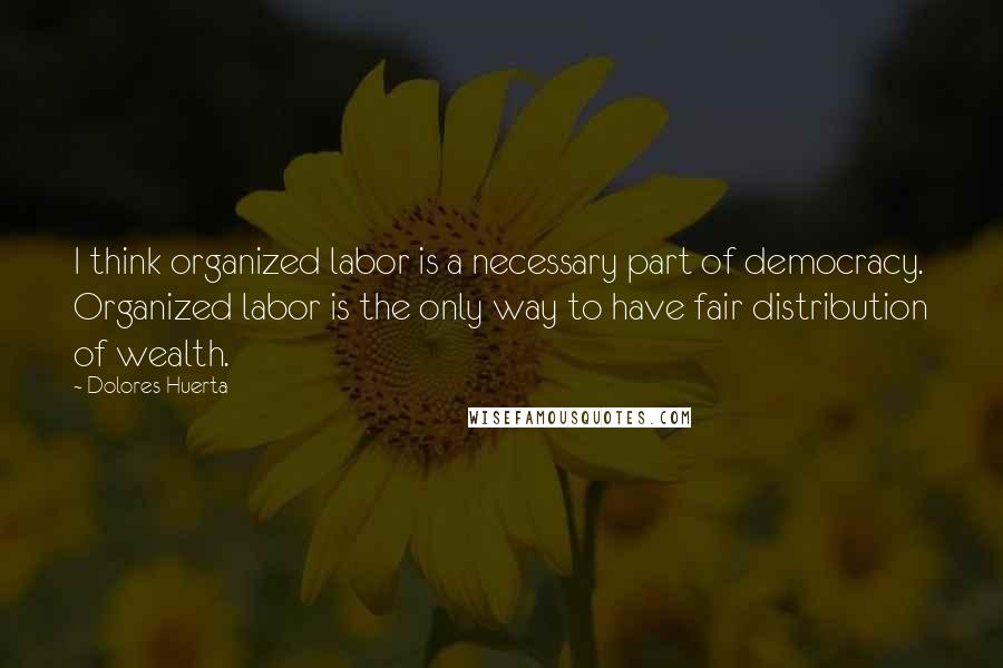 Dolores Huerta Quotes: I think organized labor is a necessary part of democracy. Organized labor is the only way to have fair distribution of wealth.