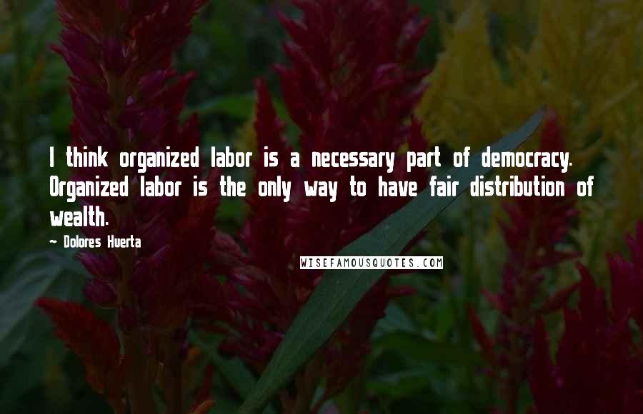 Dolores Huerta Quotes: I think organized labor is a necessary part of democracy. Organized labor is the only way to have fair distribution of wealth.