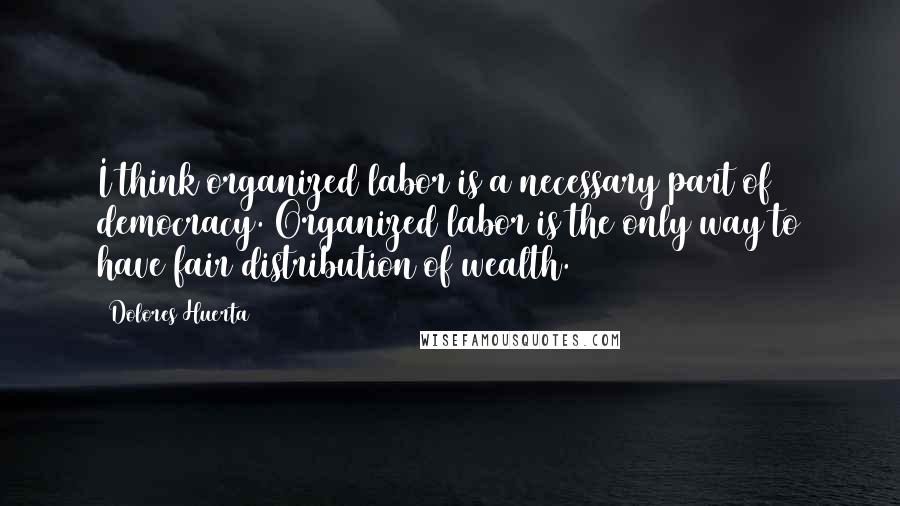 Dolores Huerta Quotes: I think organized labor is a necessary part of democracy. Organized labor is the only way to have fair distribution of wealth.