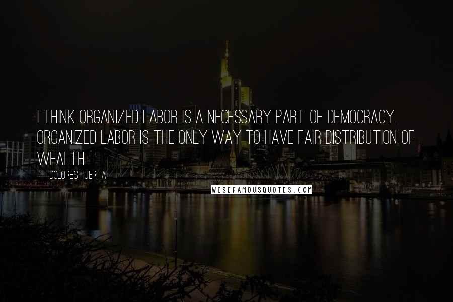 Dolores Huerta Quotes: I think organized labor is a necessary part of democracy. Organized labor is the only way to have fair distribution of wealth.