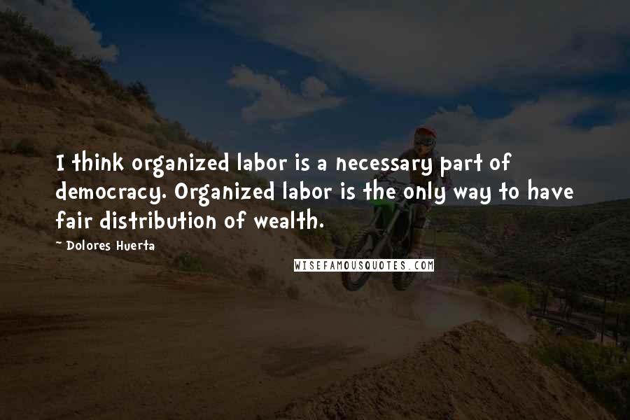 Dolores Huerta Quotes: I think organized labor is a necessary part of democracy. Organized labor is the only way to have fair distribution of wealth.