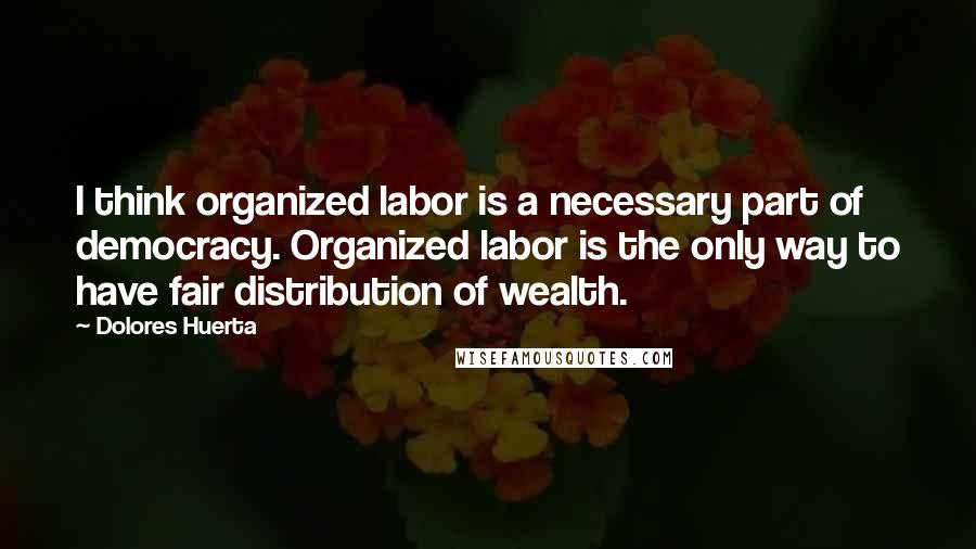 Dolores Huerta Quotes: I think organized labor is a necessary part of democracy. Organized labor is the only way to have fair distribution of wealth.