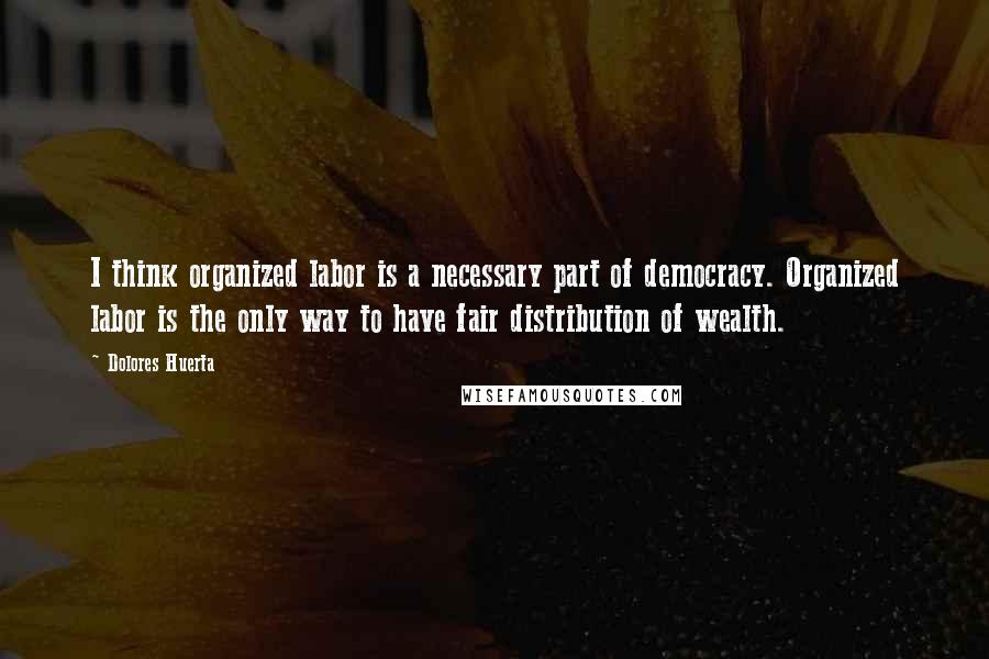 Dolores Huerta Quotes: I think organized labor is a necessary part of democracy. Organized labor is the only way to have fair distribution of wealth.