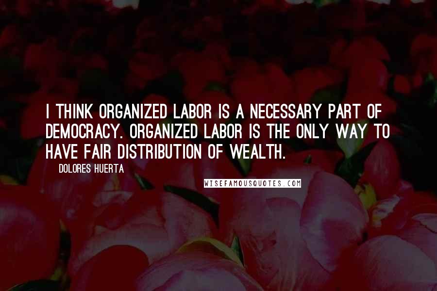 Dolores Huerta Quotes: I think organized labor is a necessary part of democracy. Organized labor is the only way to have fair distribution of wealth.