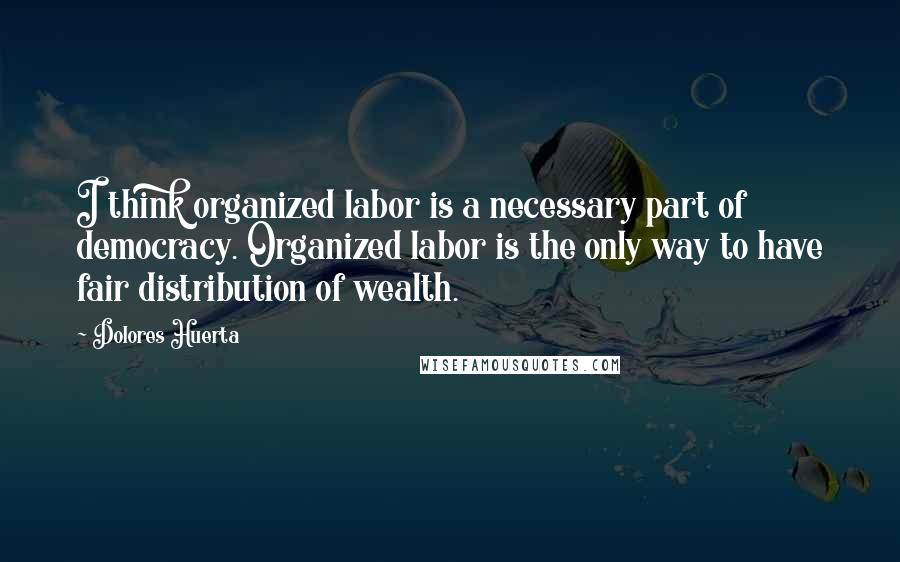 Dolores Huerta Quotes: I think organized labor is a necessary part of democracy. Organized labor is the only way to have fair distribution of wealth.