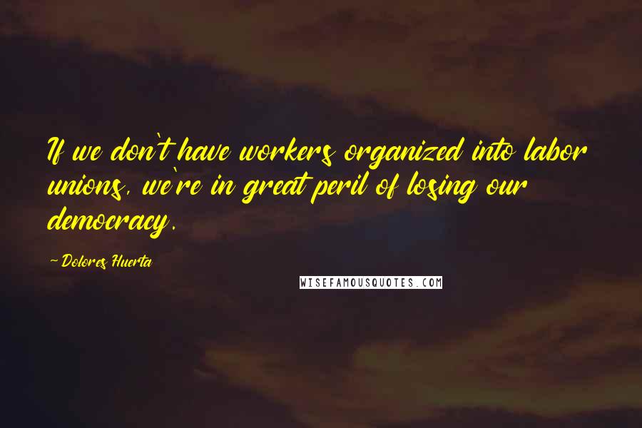 Dolores Huerta Quotes: If we don't have workers organized into labor unions, we're in great peril of losing our democracy.