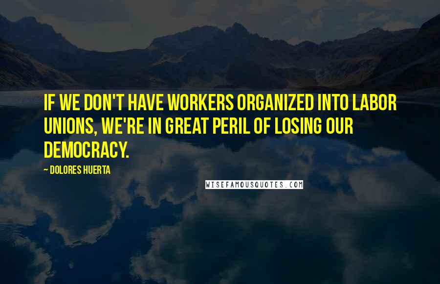 Dolores Huerta Quotes: If we don't have workers organized into labor unions, we're in great peril of losing our democracy.