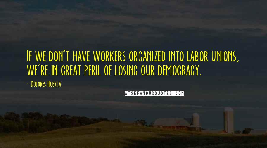 Dolores Huerta Quotes: If we don't have workers organized into labor unions, we're in great peril of losing our democracy.