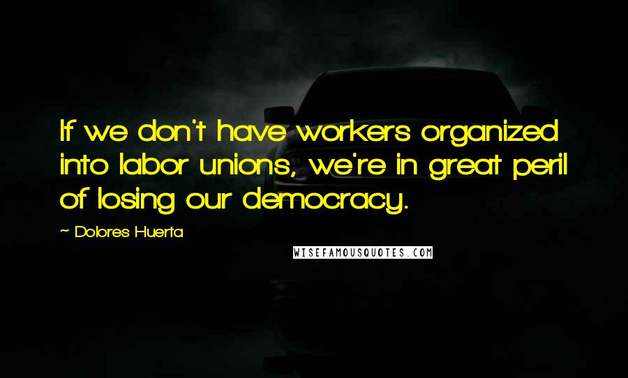 Dolores Huerta Quotes: If we don't have workers organized into labor unions, we're in great peril of losing our democracy.