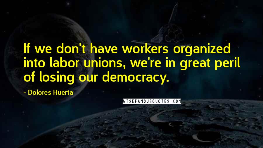 Dolores Huerta Quotes: If we don't have workers organized into labor unions, we're in great peril of losing our democracy.