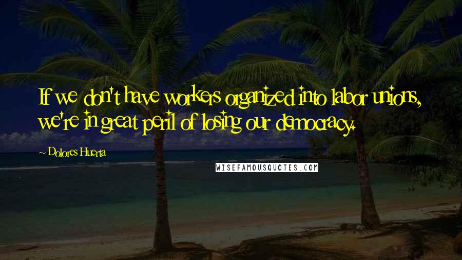 Dolores Huerta Quotes: If we don't have workers organized into labor unions, we're in great peril of losing our democracy.
