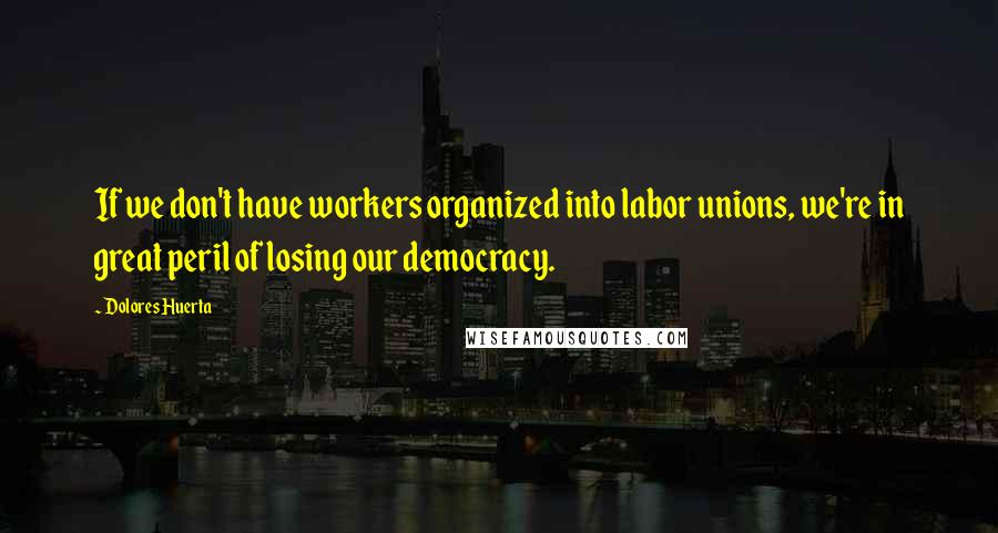 Dolores Huerta Quotes: If we don't have workers organized into labor unions, we're in great peril of losing our democracy.