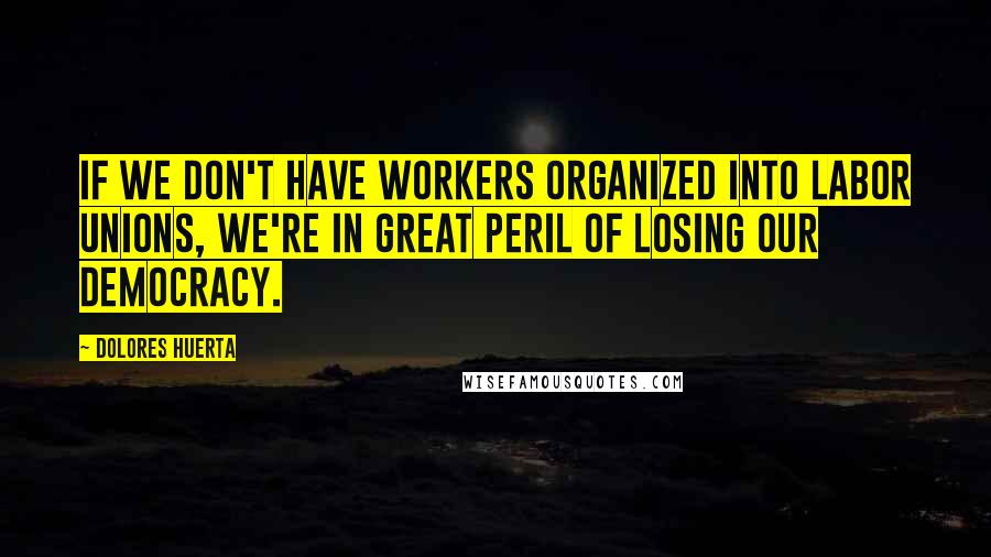 Dolores Huerta Quotes: If we don't have workers organized into labor unions, we're in great peril of losing our democracy.