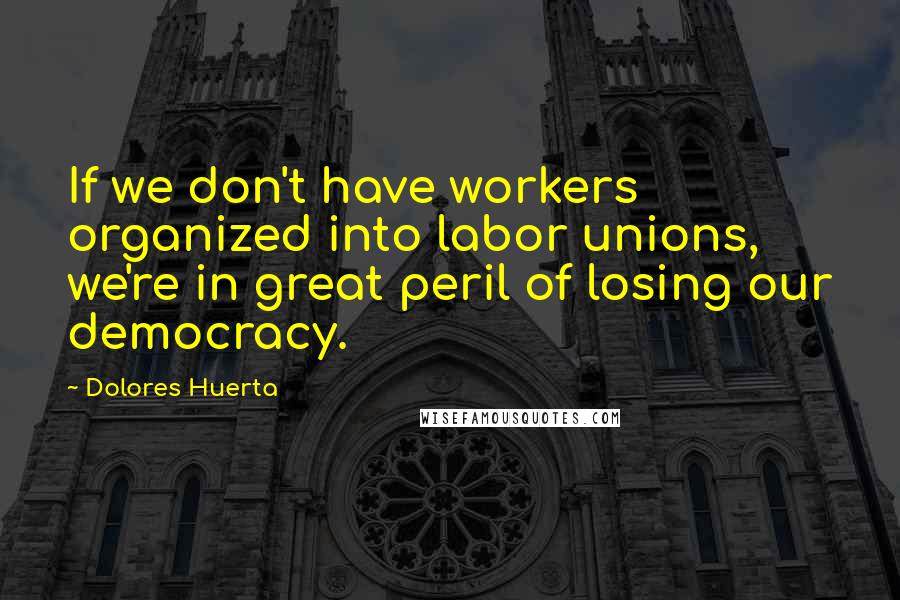 Dolores Huerta Quotes: If we don't have workers organized into labor unions, we're in great peril of losing our democracy.