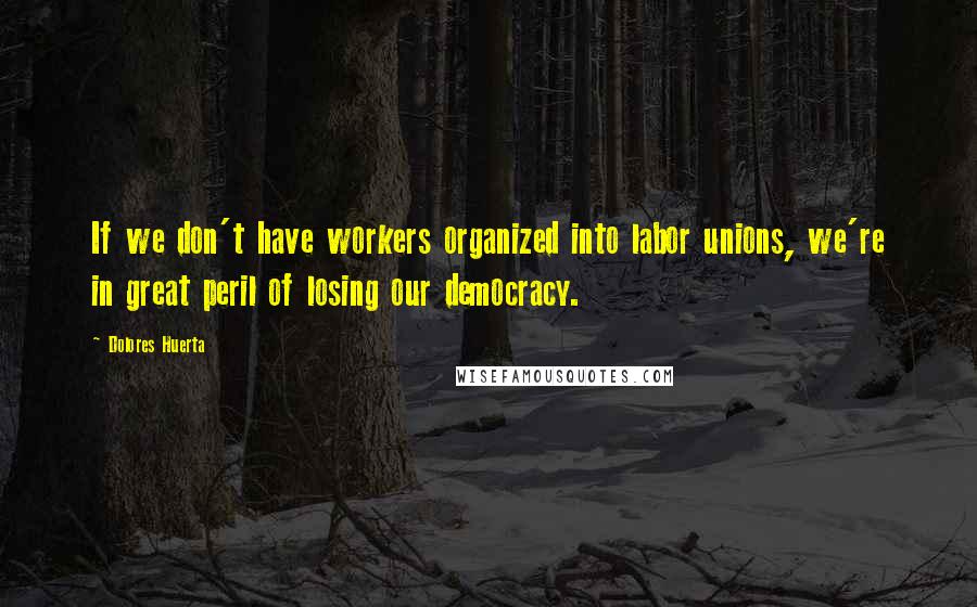 Dolores Huerta Quotes: If we don't have workers organized into labor unions, we're in great peril of losing our democracy.