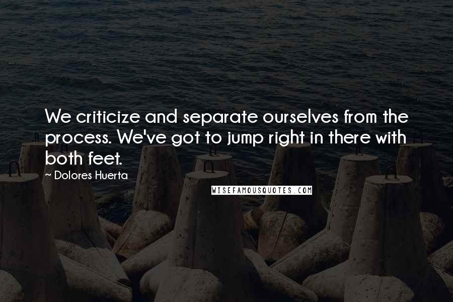 Dolores Huerta Quotes: We criticize and separate ourselves from the process. We've got to jump right in there with both feet.