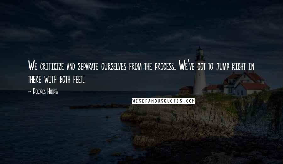 Dolores Huerta Quotes: We criticize and separate ourselves from the process. We've got to jump right in there with both feet.