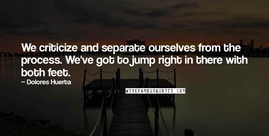 Dolores Huerta Quotes: We criticize and separate ourselves from the process. We've got to jump right in there with both feet.