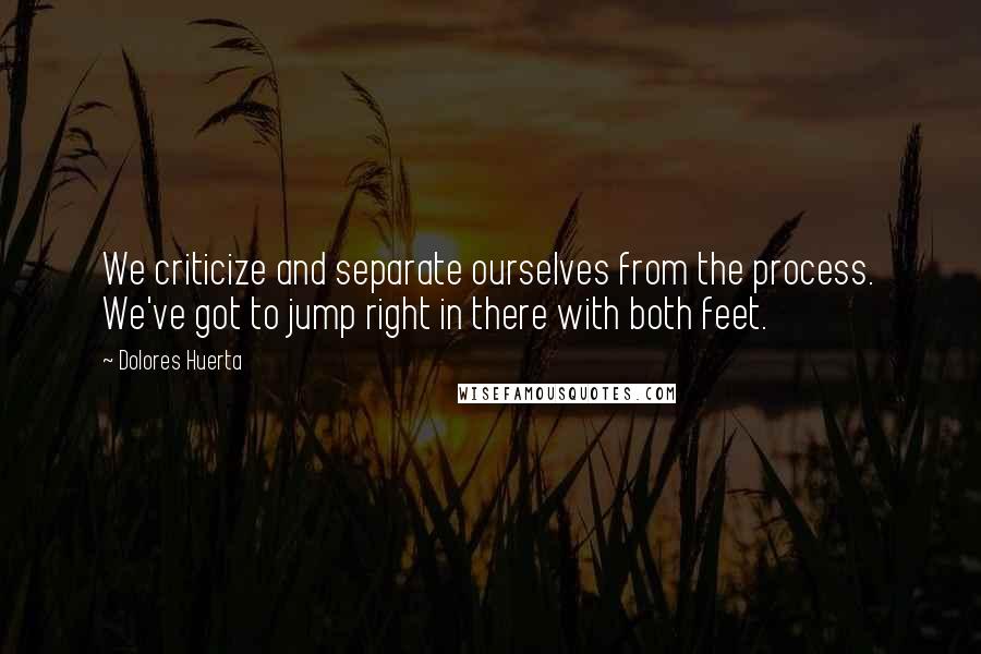 Dolores Huerta Quotes: We criticize and separate ourselves from the process. We've got to jump right in there with both feet.