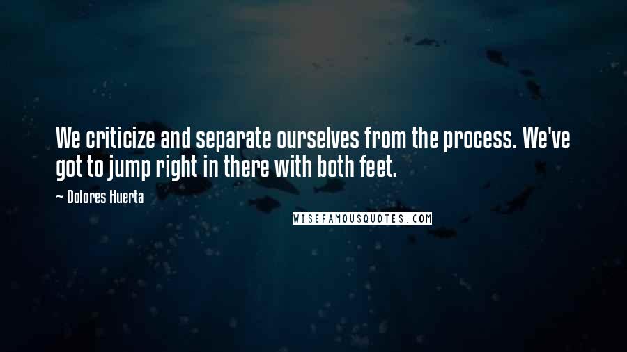 Dolores Huerta Quotes: We criticize and separate ourselves from the process. We've got to jump right in there with both feet.