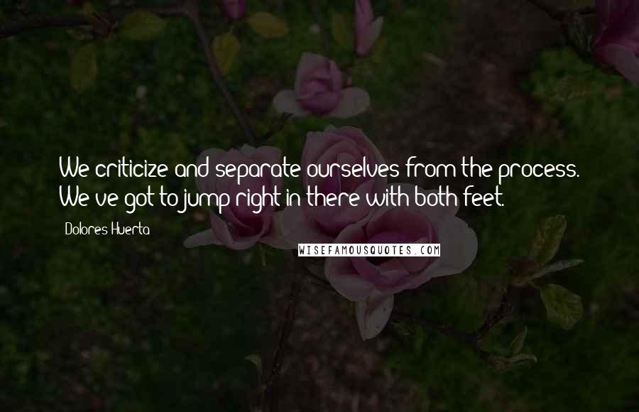 Dolores Huerta Quotes: We criticize and separate ourselves from the process. We've got to jump right in there with both feet.