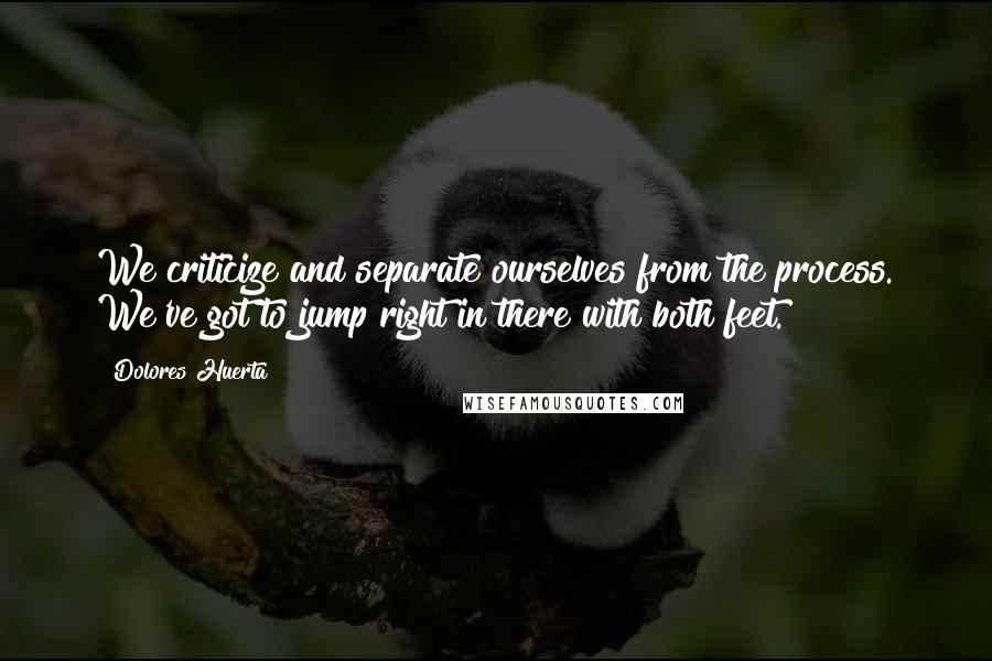 Dolores Huerta Quotes: We criticize and separate ourselves from the process. We've got to jump right in there with both feet.