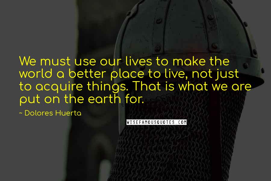 Dolores Huerta Quotes: We must use our lives to make the world a better place to live, not just to acquire things. That is what we are put on the earth for.